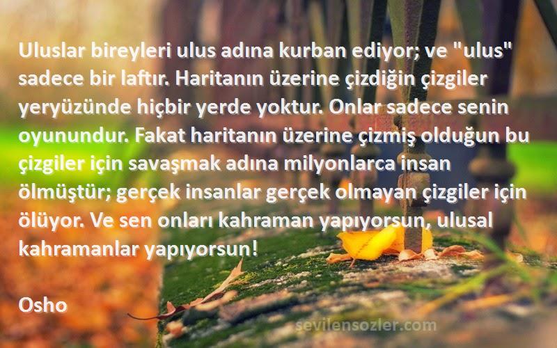 Osho Sözleri 
Uluslar bireyleri ulus adına kurban ediyor; ve ulus sadece bir laftır. Haritanın üzerine çizdiğin çizgiler yeryüzünde hiçbir yerde yoktur. Onlar sadece senin oyunundur. Fakat haritanın üzerine çizmiş olduğun bu çizgiler için savaşmak adına milyonlarca insan ölmüştür; gerçek insanlar gerçek olmayan çizgiler için ölüyor. Ve sen onları kahraman yapıyorsun, ulusal kahramanlar yapıyorsun!
