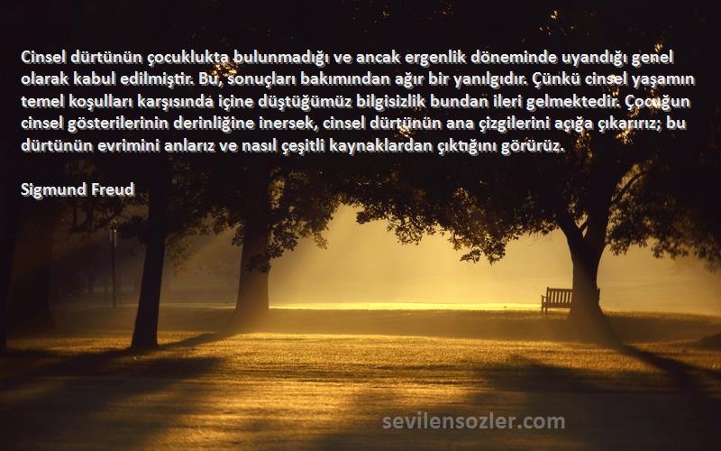 Sigmund Freud Sözleri 
Cinsel dürtünün çocuklukta bulunmadığı ve ancak ergenlik döneminde uyandığı genel olarak kabul edilmiştir. Bu, sonuçları bakımından ağır bir yanılgıdır. Çünkü cinsel yaşamın temel koşulları karşısında içine düştüğümüz bilgisizlik bundan ileri gelmektedir. Çocuğun cinsel gösterilerinin derinliğine inersek, cinsel dürtünün ana çizgilerini açığa çıkarırız; bu dürtünün evrimini anlarız ve nasıl çeşitli kaynaklardan çıktığını görürüz.
