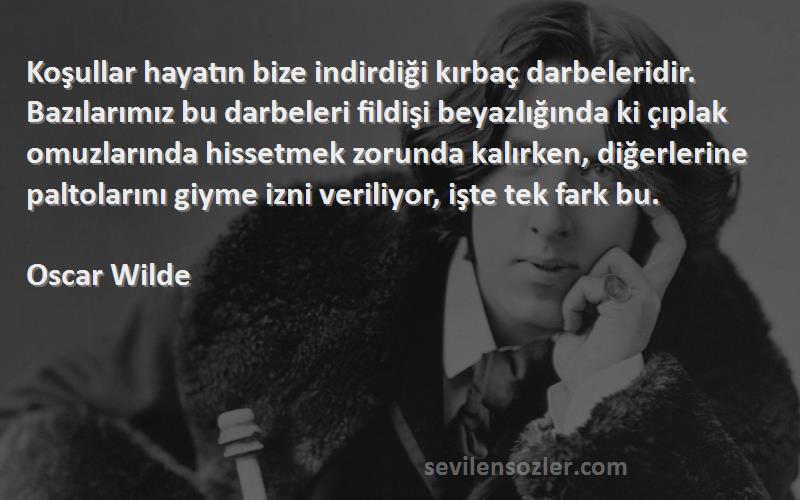 Oscar Wilde Sözleri 
Koşullar hayatın bize indirdiği kırbaç darbeleridir. Bazılarımız bu darbeleri fildişi beyazlığında ki çıplak omuzlarında hissetmek zorunda kalırken, diğerlerine paltolarını giyme izni veriliyor, işte tek fark bu.