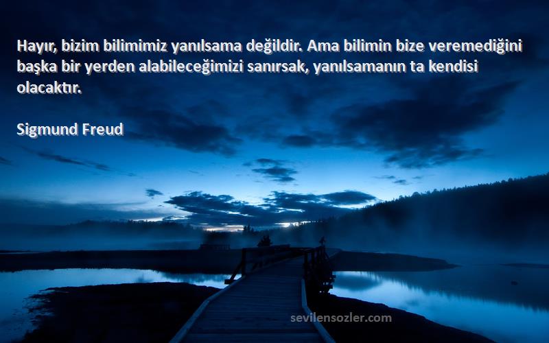 Sigmund Freud Sözleri 
Hayır, bizim bilimimiz yanılsama değildir. Ama bilimin bize veremediğini başka bir yerden alabileceğimizi sanırsak, yanılsamanın ta kendisi olacaktır.
