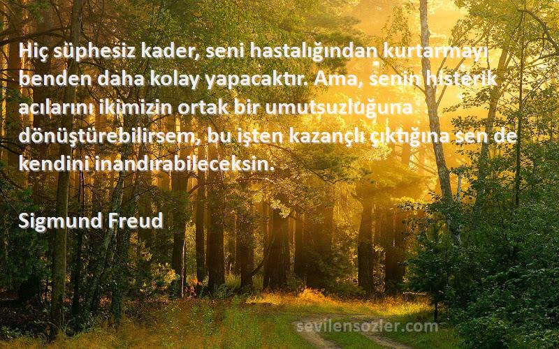 Sigmund Freud Sözleri 
Hiç süphesiz kader, seni hastalığından kurtarmayı benden daha kolay yapacaktır. Ama, senin histerik acılarını ikimizin ortak bir umutsuzluğuna dönüştürebilirsem, bu işten kazançlı çıktığına sen de kendini inandırabileceksin.
