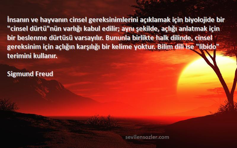 Sigmund Freud Sözleri 
İnsanın ve hayvanın cinsel gereksinimlerini açıklamak için biyolojide bir cinsel dürtünün varlığı kabul edilir; aynı şekilde, açlığı anlatmak için bir beslenme dürtüsü varsayılır. Bununla birlikte halk dilinde, cinsel gereksinim için açlığın karşılığı bir kelime yoktur. Bilim dili ise libido terimini kullanır.
