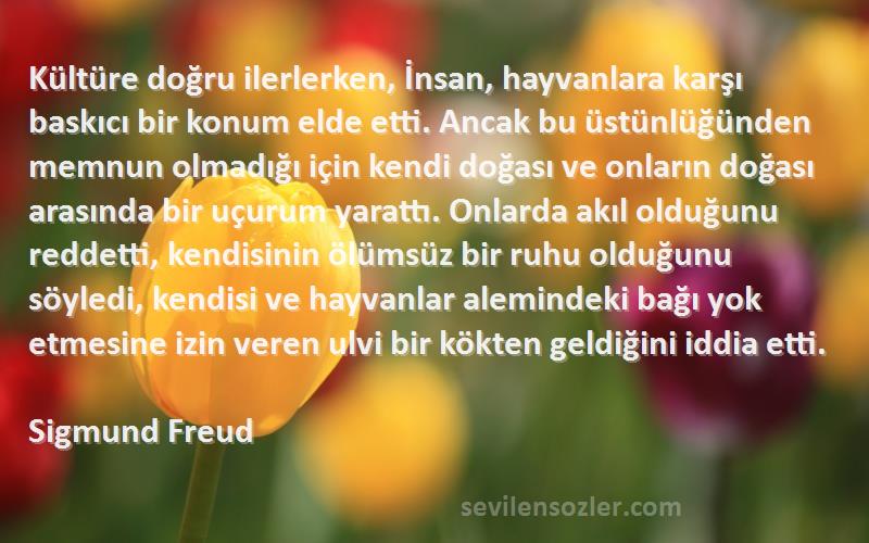 Sigmund Freud Sözleri 
Kültüre doğru ilerlerken, İnsan, hayvanlara karşı baskıcı bir konum elde etti. Ancak bu üstünlüğünden memnun olmadığı için kendi doğası ve onların doğası arasında bir uçurum yarattı. Onlarda akıl olduğunu reddetti, kendisinin ölümsüz bir ruhu olduğunu söyledi, kendisi ve hayvanlar alemindeki bağı yok etmesine izin veren ulvi bir kökten geldiğini iddia etti.
