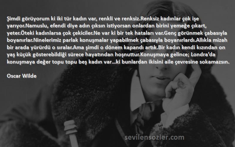 Oscar Wilde Sözleri 
Şimdi görüyorum ki iki tür kadın var, renkli ve renksiz.Renksiz kadınlar çok işe yarıyor.Namuslu, efendi diye adın çıksın istiyorsan onlardan birini yemeğe çıkart, yeter.Öteki kadınlarsa çok çekiciler.Ne var ki bir tek hataları var.Genç görünmek çabasıyla boyanırlar.Ninelerimiz parlak konuşmalar yapabilmek çabasıyla boyanırlardı.Allıkla mizah bir arada yürürdü o sıralar.Ama şimdi o dönem kapandı artık.Bir kadın kendi kızından on yaş küçük gösterebildiği sürece hayatından hoşnuttur.Konuşmaya gelince; Londra’da konuşmaya değer topu topu beş kadın var…ki bunlardan ikisini aile çevresine sokamazsın.