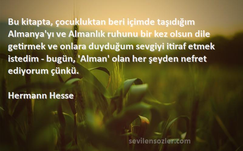 Hermann Hesse Sözleri 
Bu kitapta, çocukluktan beri içimde taşıdığım Almanya'yı ve Almanlık ruhunu bir kez olsun dile getirmek ve onlara duyduğum sevgiyi itiraf etmek istedim - bugün, 'Alman' olan her şeyden nefret ediyorum çünkü.
