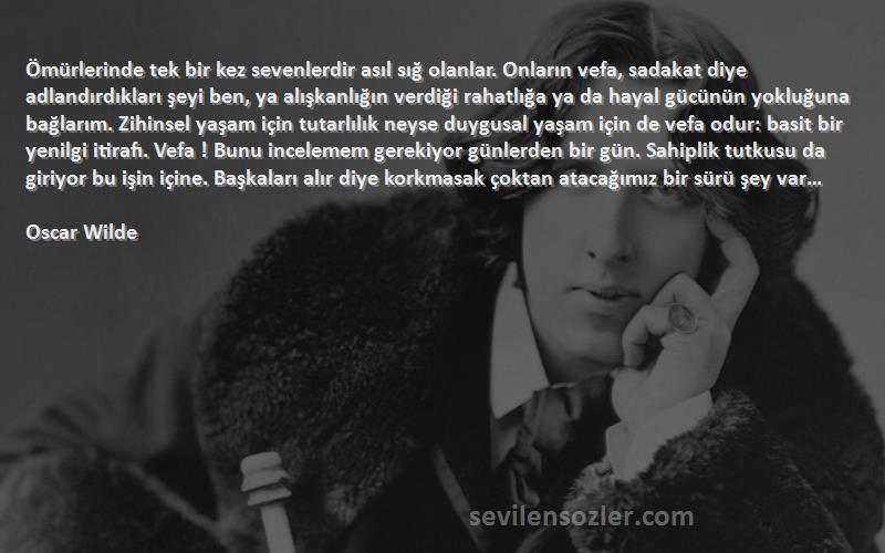 Oscar Wilde Sözleri 
Ömürlerinde tek bir kez sevenlerdir asıl sığ olanlar. Onların vefa, sadakat diye adlandırdıkları şeyi ben, ya alışkanlığın verdiği rahatlığa ya da hayal gücünün yokluğuna bağlarım. Zihinsel yaşam için tutarlılık neyse duygusal yaşam için de vefa odur: basit bir yenilgi itirafı. Vefa ! Bunu incelemem gerekiyor günlerden bir gün. Sahiplik tutkusu da giriyor bu işin içine. Başkaları alır diye korkmasak çoktan atacağımız bir sürü şey var…