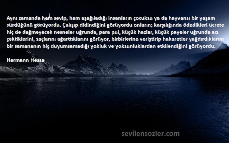 Hermann Hesse Sözleri 
Aynı zamanda hem sevip, hem aşağıladığı insanların çocuksu ya da hayvansı bir yaşam sürdüğünü görüyordu. Çalışıp didindiğini görüyordu onların; karşılığında ödedikleri ücrete hiç de değmeyecek nesneler uğrunda, para pul, küçük hazlar, küçük payeler uğrunda acı çektiklerini, saçlarını ağarttıklarını görüyor, birbirlerine veriştirip hakaretler yağdırdıklarını bir samananın hiç duyumsamadığı yokluk ve yoksunluklardan etkilendiğini görüyordu.
