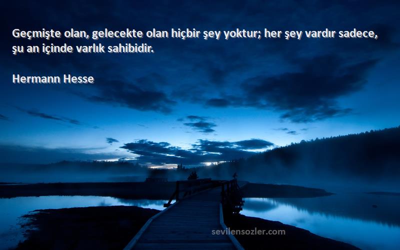 Hermann Hesse Sözleri 
Geçmişte olan, gelecekte olan hiçbir şey yoktur; her şey vardır sadece, şu an içinde varlık sahibidir.
