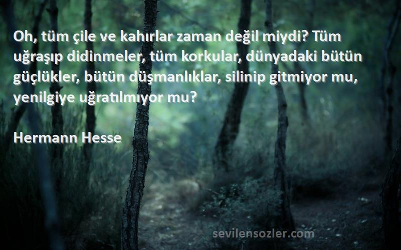 Hermann Hesse Sözleri 
Oh, tüm çile ve kahırlar zaman değil miydi? Tüm uğraşıp didinmeler, tüm korkular, dünyadaki bütün güçlükler, bütün düşmanlıklar, silinip gitmiyor mu, yenilgiye uğratılmıyor mu?
