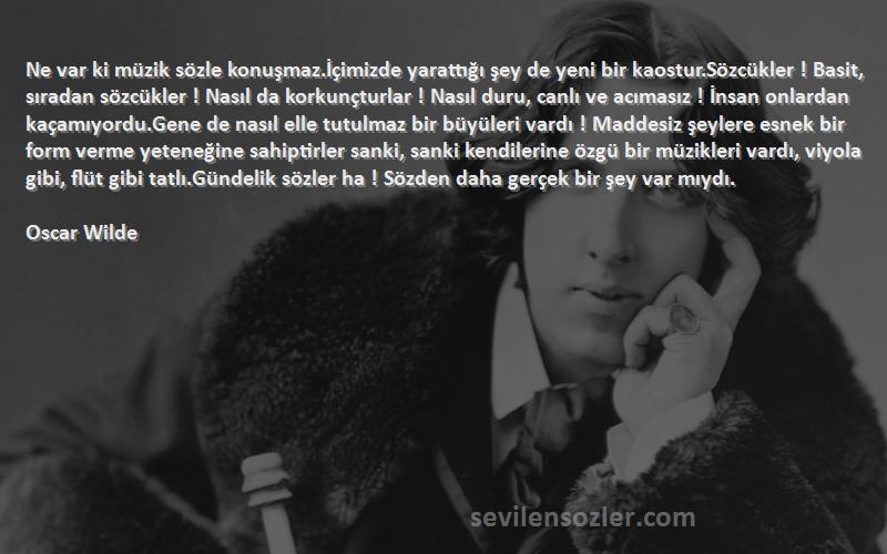 Oscar Wilde Sözleri 
Ne var ki müzik sözle konuşmaz.İçimizde yarattığı şey de yeni bir kaostur.Sözcükler ! Basit, sıradan sözcükler ! Nasıl da korkunçturlar ! Nasıl duru, canlı ve acımasız ! İnsan onlardan kaçamıyordu.Gene de nasıl elle tutulmaz bir büyüleri vardı ! Maddesiz şeylere esnek bir form verme yeteneğine sahiptirler sanki, sanki kendilerine özgü bir müzikleri vardı, viyola gibi, flüt gibi tatlı.Gündelik sözler ha ! Sözden daha gerçek bir şey var mıydı.