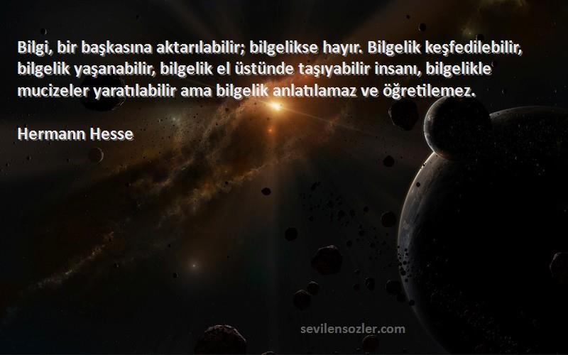 Hermann Hesse Sözleri 
Bilgi, bir başkasına aktarılabilir; bilgelikse hayır. Bilgelik keşfedilebilir, bilgelik yaşanabilir, bilgelik el üstünde taşıyabilir insanı, bilgelikle mucizeler yaratılabilir ama bilgelik anlatılamaz ve öğretilemez.
