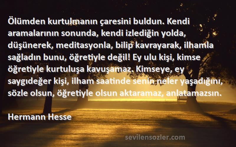 Hermann Hesse Sözleri 
Ölümden kurtulmanın çaresini buldun. Kendi aramalarının sonunda, kendi izlediğin yolda, düşünerek, meditasyonla, bilip kavrayarak, ilhamla sağladın bunu, öğretiyle değil! Ey ulu kişi, kimse öğretiyle kurtuluşa kavuşamaz. Kimseye, ey saygıdeğer kişi, ilham saatinde senin neler yaşadığını, sözle olsun, öğretiyle olsun aktaramaz, anlatamazsın.  

