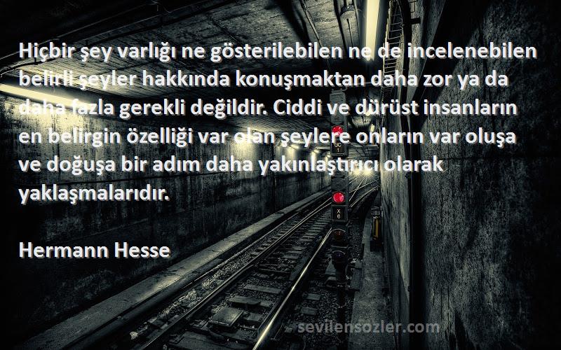 Hermann Hesse Sözleri 
Hiçbir şey varlığı ne gösterilebilen ne de incelenebilen belirli şeyler hakkında konuşmaktan daha zor ya da daha fazla gerekli değildir. Ciddi ve dürüst insanların en belirgin özelliği var olan şeylere onların var oluşa ve doğuşa bir adım daha yakınlaştırıcı olarak yaklaşmalarıdır.
