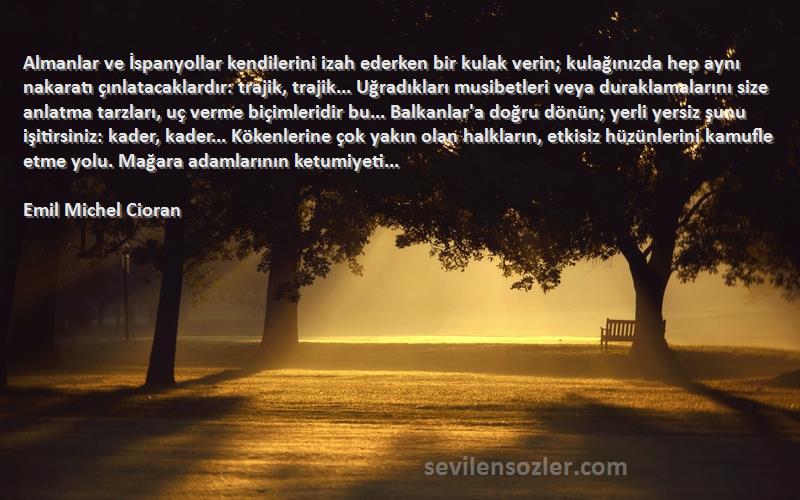 Emil Michel Cioran Sözleri 
Almanlar ve İspanyollar kendilerini izah ederken bir kulak verin; kulağınızda hep aynı nakaratı çınlatacaklardır: trajik, trajik... Uğradıkları musibetleri veya duraklamalarını size anlatma tarzları, uç verme biçimleridir bu... Balkanlar'a doğru dönün; yerli yersiz şunu işitirsiniz: kader, kader... Kökenlerine çok yakın olan halkların, etkisiz hüzünlerini kamufle etme yolu. Mağara adamlarının ketumiyeti...
