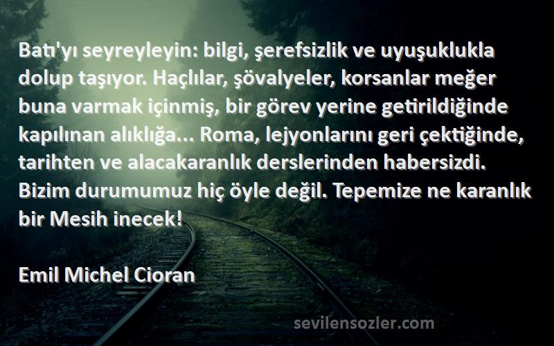 Emil Michel Cioran Sözleri 
Batı'yı seyreyleyin: bilgi, şerefsizlik ve uyuşuklukla dolup taşıyor. Haçlılar, şövalyeler, korsanlar meğer buna varmak içinmiş, bir görev yerine getirildiğinde kapılınan alıklığa... Roma, lejyonlarını geri çektiğinde, tarihten ve alacakaranlık derslerinden habersizdi. Bizim durumumuz hiç öyle değil. Tepemize ne karanlık bir Mesih inecek!
