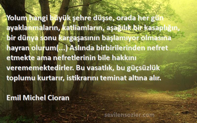 Emil Michel Cioran Sözleri 
Yolum hangi büyük şehre düşse, orada her gün ayaklanmaların, katliamların, aşağılık bir kasaplığın, bir dünya sonu kargaşasının başlamıyor olmasına hayran olurum(...) Aslında birbirilerinden nefret etmekte ama nefretlerinin bile hakkını verememektedirler. Bu vasatlık, bu güçsüzlük toplumu kurtarır, istikrarını teminat altına alır.
