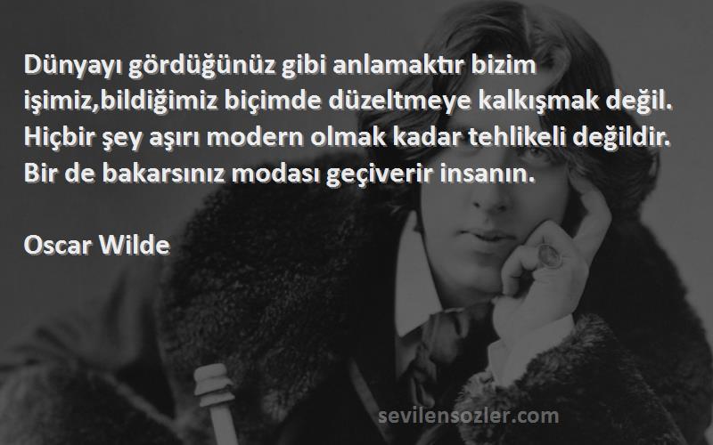 Oscar Wilde Sözleri 
Dünyayı gördüğünüz gibi anlamaktır bizim işimiz,bildiğimiz biçimde düzeltmeye kalkışmak değil. Hiçbir şey aşırı modern olmak kadar tehlikeli değildir. Bir de bakarsınız modası geçiverir insanın.