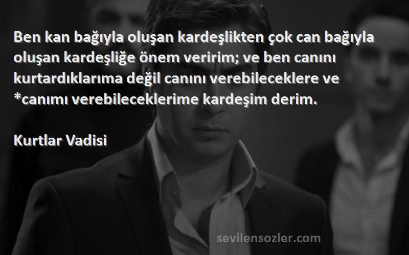 Kurtlar Vadisi Sözleri 
Ben kan bağıyla oluşan kardeşlikten çok can bağıyla oluşan kardeşliğe önem veririm; ve ben canını kurtardıklarıma değil canını verebileceklere ve *canımı verebileceklerime kardeşim derim.
