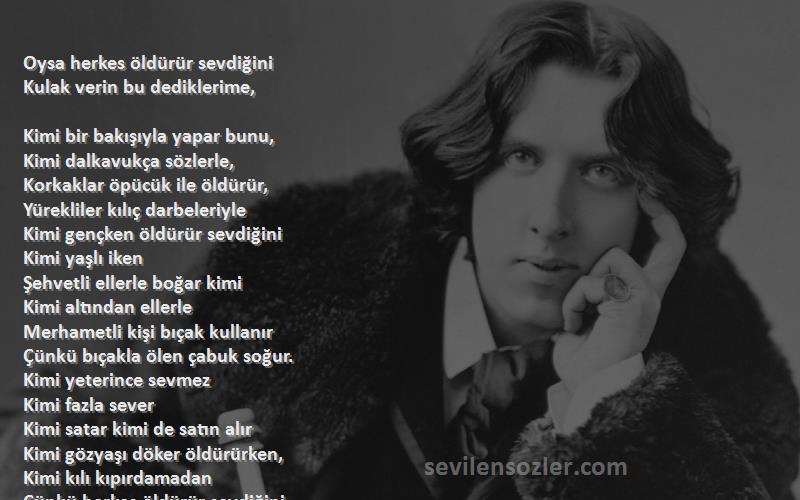 Oscar Wilde Sözleri 
Oysa herkes öldürür sevdiğini
Kulak verin bu dediklerime, 

Kimi bir bakışıyla yapar bunu, 
Kimi dalkavukça sözlerle, 
Korkaklar öpücük ile öldürür, 
Yürekliler kılıç darbeleriyle 
Kimi gençken öldürür sevdiğini 
Kimi yaşlı iken
Şehvetli ellerle boğar kimi 
Kimi altından ellerle
Merhametli kişi bıçak kullanır 
Çünkü bıçakla ölen çabuk soğur. 
Kimi yeterince sevmez
Kimi fazla sever
Kimi satar kimi de satın alır
Kimi gözyaşı döker öldürürken, 
Kimi kılı kıpırdamadan
Çünkü herkes öldürür sevdiğini
Ama herkes öldürdü diye ölmez