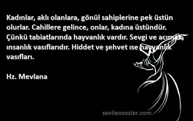 Hz. Mevlana Sözleri 
Kadınlar, aklı olanlara, gönül sahiplerine pek üstün olurlar. Cahillere gelince, onlar, kadına üstündür. Çünkü tabiatlarında hayvanlık vardır. Sevgi ve acımak, ınsanlık vasıflarıdır. Hiddet ve şehvet ıse hayvanlık vasıfları.