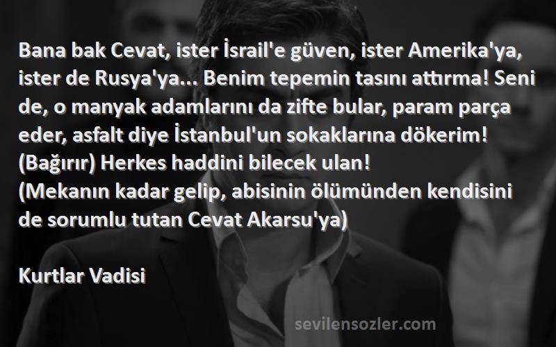 Kurtlar Vadisi Sözleri 
Bana bak Cevat, ister İsrail'e güven, ister Amerika'ya, ister de Rusya'ya... Benim tepemin tasını attırma! Seni de, o manyak adamlarını da zifte bular, param parça eder, asfalt diye İstanbul'un sokaklarına dökerim! (Bağırır) Herkes haddini bilecek ulan!
(Mekanın kadar gelip, abisinin ölümünden kendisini de sorumlu tutan Cevat Akarsu'ya)
