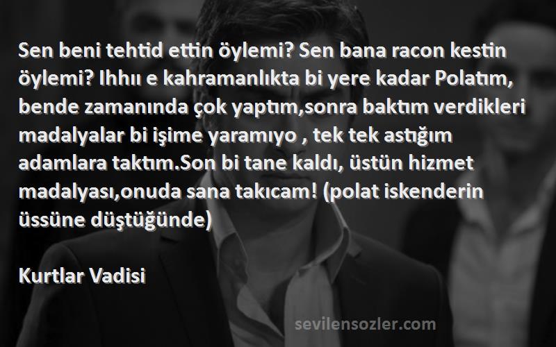 Kurtlar Vadisi Sözleri 
Sen beni tehtid ettin öylemi? Sen bana racon kestin öylemi? Ihhıı e kahramanlıkta bi yere kadar Polatım, bende zamanında çok yaptım,sonra baktım verdikleri madalyalar bi işime yaramıyo , tek tek astığım adamlara taktım.Son bi tane kaldı, üstün hizmet madalyası,onuda sana takıcam! (polat iskenderin üssüne düştüğünde)
