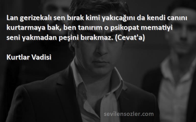 Kurtlar Vadisi Sözleri 
Lan gerizekalı sen bırak kimi yakıcağını da kendi canını kurtarmaya bak, ben tanırım o psikopat mematiyi seni yakmadan peşini bırakmaz. (Cevat'a)
