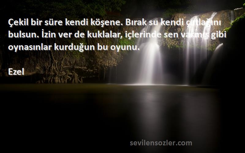 Ezel Sözleri 
Çekil bir süre kendi köşene. Bırak su kendi çatlağını bulsun. İzin ver de kuklalar, içlerinde sen varmış gibi oynasınlar kurduğun bu oyunu.
