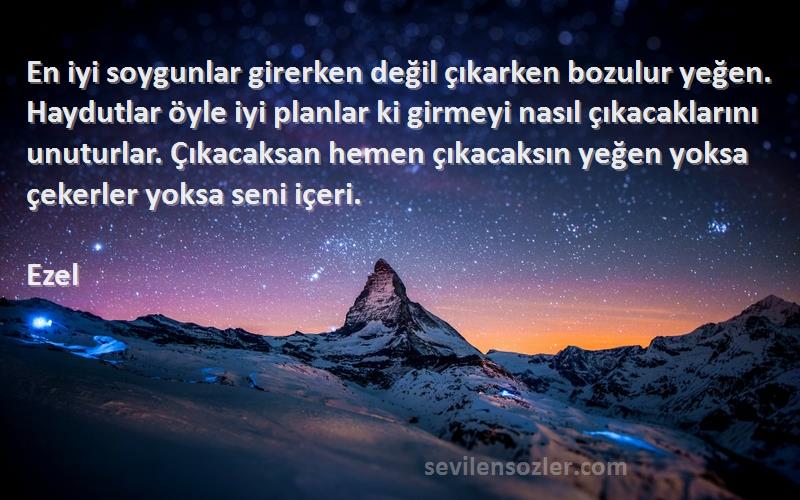 Ezel Sözleri 
En iyi soygunlar girerken değil çıkarken bozulur yeğen. Haydutlar öyle iyi planlar ki girmeyi nasıl çıkacaklarını unuturlar. Çıkacaksan hemen çıkacaksın yeğen yoksa çekerler yoksa seni içeri.
