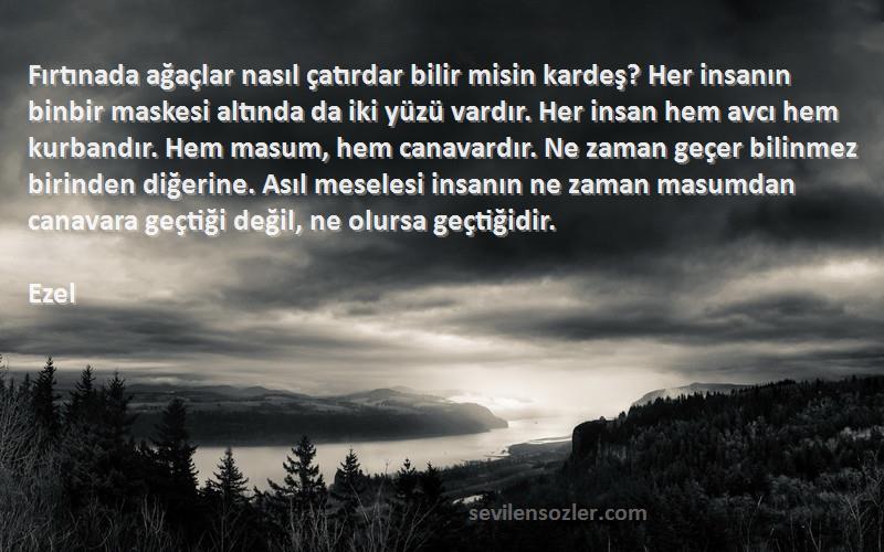 Ezel Sözleri 
Fırtınada ağaçlar nasıl çatırdar bilir misin kardeş? Her insanın binbir maskesi altında da iki yüzü vardır. Her insan hem avcı hem kurbandır. Hem masum, hem canavardır. Ne zaman geçer bilinmez birinden diğerine. Asıl meselesi insanın ne zaman masumdan canavara geçtiği değil, ne olursa geçtiğidir.
