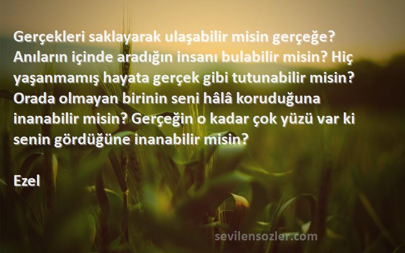 Ezel Sözleri 
Gerçekleri saklayarak ulaşabilir misin gerçeğe? Anıların içinde aradığın insanı bulabilir misin? Hiç yaşanmamış hayata gerçek gibi tutunabilir misin? Orada olmayan birinin seni hâlâ koruduğuna inanabilir misin? Gerçeğin o kadar çok yüzü var ki senin gördüğüne inanabilir misin?
