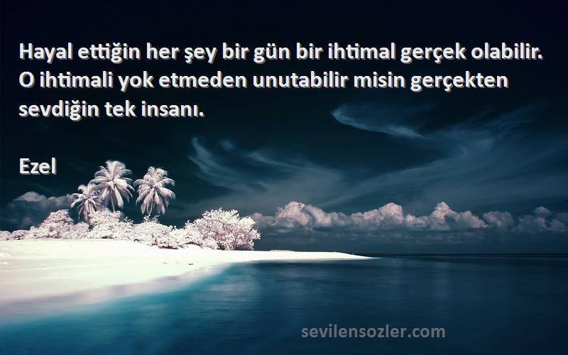 Ezel Sözleri 
Hayal ettiğin her şey bir gün bir ihtimal gerçek olabilir. O ihtimali yok etmeden unutabilir misin gerçekten sevdiğin tek insanı.
