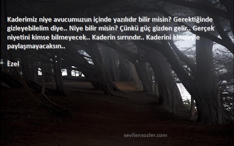 Ezel Sözleri 
Kaderimiz niye avucumuzun içinde yazılıdır bilir misin? Gerektiğinde gizleyebilelim diye.. Niye bilir misin? Çünkü güç gizden gelir.. Gerçek niyetini kimse bilmeyecek.. Kaderin sırrındır.. Kaderini kimseyle paylaşmayacaksın..
