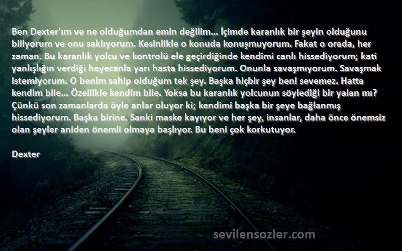 Dexter Sözleri 
Ben Dexter'ım ve ne olduğumdan emin değilim... İçimde karanlık bir şeyin olduğunu biliyorum ve onu saklıyorum. Kesinlikle o konuda konuşmuyorum. Fakat o orada, her zaman. Bu karanlık yolcu ve kontrolü ele geçirdiğinde kendimi canlı hissediyorum; kati yanlışlığın verdiği heyecanla yarı hasta hissediyorum. Onunla savaşmıyorum. Savaşmak istemiyorum. O benim sahip olduğum tek şey. Başka hiçbir şey beni sevemez. Hatta kendim bile... Özellikle kendim bile. Yoksa bu karanlık yolcunun söylediği bir yalan mı? Çünkü son zamanlarda öyle anlar oluyor ki; kendimi başka bir şeye bağlanmış hissediyorum. Başka birine. Sanki maske kayıyor ve her şey, insanlar, daha önce önemsiz olan şeyler aniden önemli olmaya başlıyor. Bu beni çok korkutuyor.
