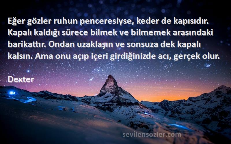 Dexter Sözleri 
Eğer gözler ruhun penceresiyse, keder de kapısıdır. Kapalı kaldığı sürece bilmek ve bilmemek arasındaki barikattır. Ondan uzaklaşın ve sonsuza dek kapalı kalsın. Ama onu açıp içeri girdiğinizde acı, gerçek olur.
