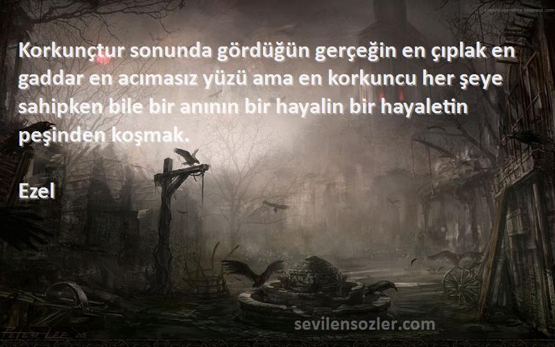 Ezel Sözleri 
Korkunçtur sonunda gördüğün gerçeğin en çıplak en gaddar en acımasız yüzü ama en korkuncu her şeye sahipken bile bir anının bir hayalin bir hayaletin peşinden koşmak.
