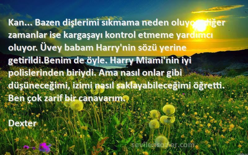 Dexter Sözleri 
Kan... Bazen dişlerimi sıkmama neden oluyor, diğer zamanlar ise kargaşayı kontrol etmeme yardımcı oluyor. Üvey babam Harry'nin sözü yerine getirildi.Benim de öyle. Harry Miami'nin iyi polislerinden biriydi. Ama nasıl onlar gibi düşüneceğimi, izimi nasıl saklayabileceğimi öğretti. Ben çok zarif bir canavarım.
