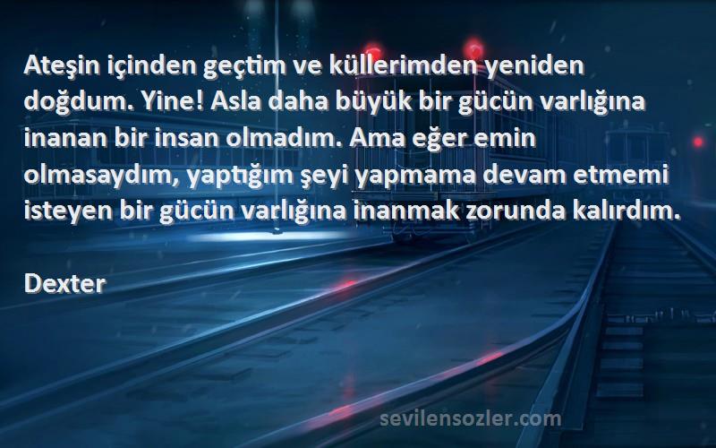 Dexter Sözleri 
Ateşin içinden geçtim ve küllerimden yeniden doğdum. Yine! Asla daha büyük bir gücün varlığına inanan bir insan olmadım. Ama eğer emin olmasaydım, yaptığım şeyi yapmama devam etmemi isteyen bir gücün varlığına inanmak zorunda kalırdım.
