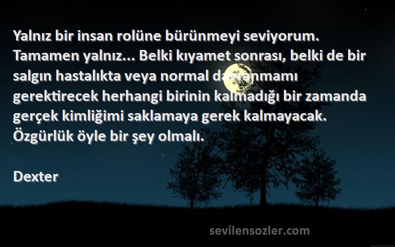 Dexter Sözleri 
Yalnız bir insan rolüne bürünmeyi seviyorum. Tamamen yalnız... Belki kıyamet sonrası, belki de bir salgın hastalıkta veya normal davranmamı gerektirecek herhangi birinin kalmadığı bir zamanda gerçek kimliğimi saklamaya gerek kalmayacak. Özgürlük öyle bir şey olmalı.
