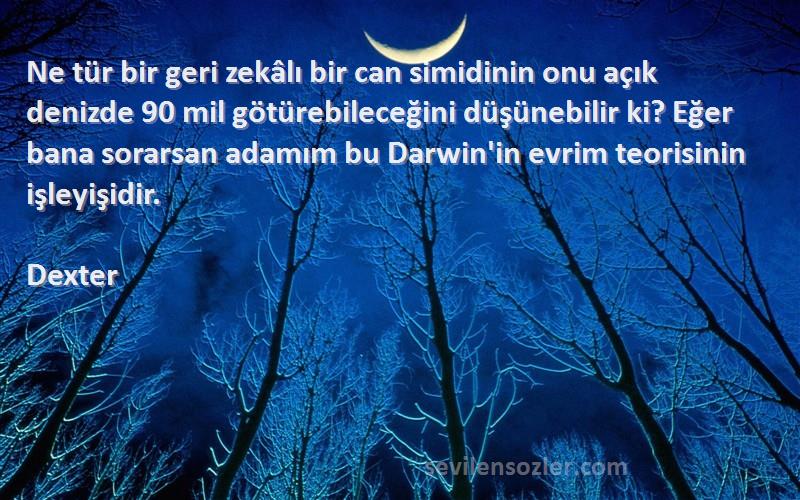 Dexter Sözleri 
Ne tür bir geri zekâlı bir can simidinin onu açık denizde 90 mil götürebileceğini düşünebilir ki? Eğer bana sorarsan adamım bu Darwin'in evrim teorisinin işleyişidir.
