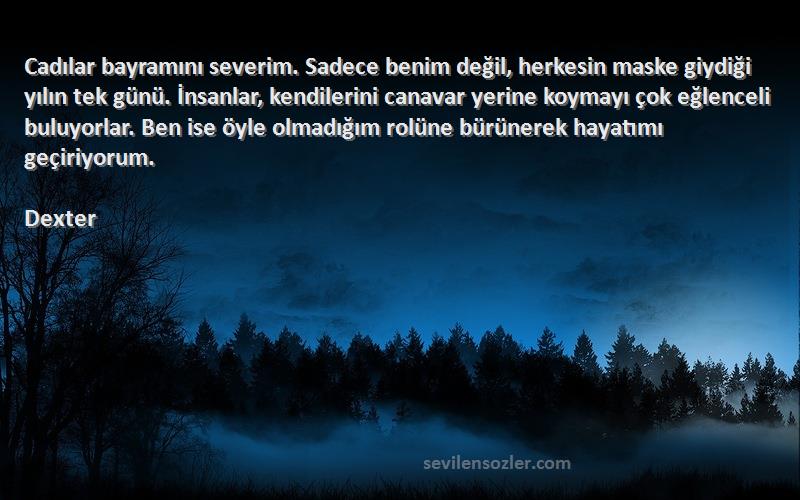 Dexter Sözleri 
Cadılar bayramını severim. Sadece benim değil, herkesin maske giydiği yılın tek günü. İnsanlar, kendilerini canavar yerine koymayı çok eğlenceli buluyorlar. Ben ise öyle olmadığım rolüne bürünerek hayatımı geçiriyorum.
