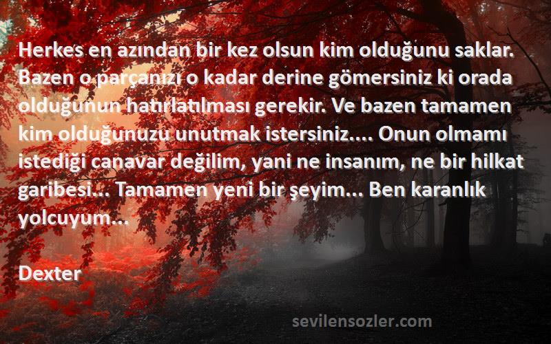 Dexter Sözleri 
Herkes en azından bir kez olsun kim olduğunu saklar. Bazen o parçanızı o kadar derine gömersiniz ki orada olduğunun hatırlatılması gerekir. Ve bazen tamamen kim olduğunuzu unutmak istersiniz.... Onun olmamı istediği canavar değilim, yani ne insanım, ne bir hilkat garibesi... Tamamen yeni bir şeyim... Ben karanlık yolcuyum...
