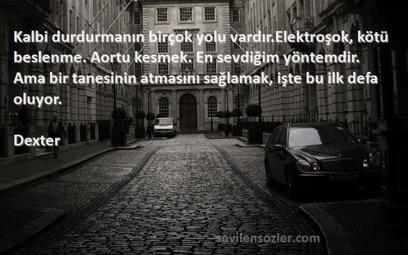 Dexter Sözleri 
Kalbi durdurmanın birçok yolu vardır.Elektroşok, kötü beslenme. Aortu kesmek. En sevdiğim yöntemdir. Ama bir tanesinin atmasını sağlamak, işte bu ilk defa oluyor.
