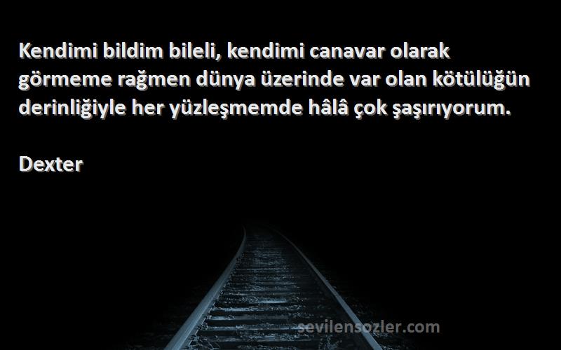 Dexter Sözleri 
Kendimi bildim bileli, kendimi canavar olarak görmeme rağmen dünya üzerinde var olan kötülüğün derinliğiyle her yüzleşmemde hâlâ çok şaşırıyorum.