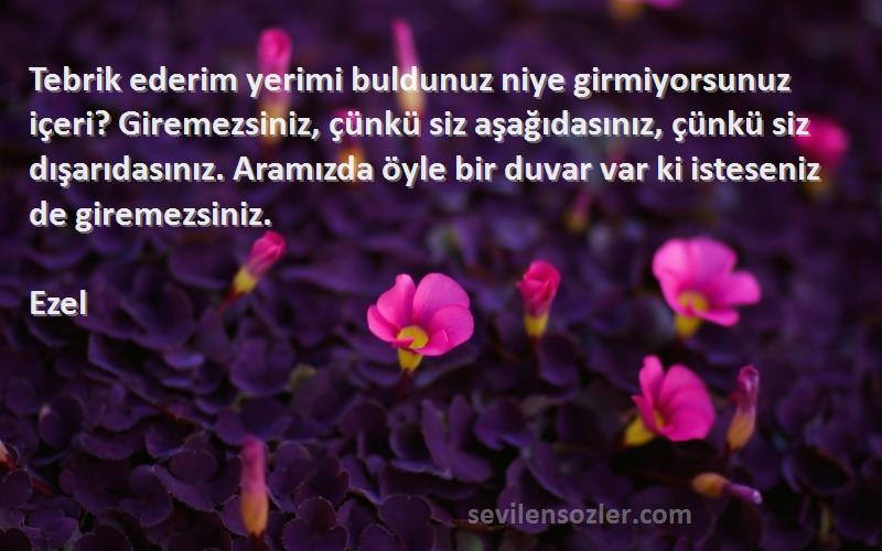 Ezel Sözleri 
Tebrik ederim yerimi buldunuz niye girmiyorsunuz içeri? Giremezsiniz, çünkü siz aşağıdasınız, çünkü siz dışarıdasınız. Aramızda öyle bir duvar var ki isteseniz de giremezsiniz.
