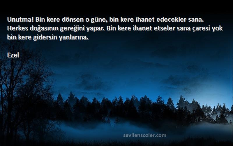 Ezel Sözleri 
Unutma! Bin kere dönsen o güne, bin kere ihanet edecekler sana. Herkes doğasının gereğini yapar. Bin kere ihanet etseler sana çaresi yok bin kere gidersin yanlarına.
