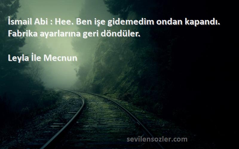 Leyla İle Mecnun Sözleri 
İsmail Abi : Hee. Ben işe gidemedim ondan kapandı. Fabrika ayarlarına geri döndüler.
