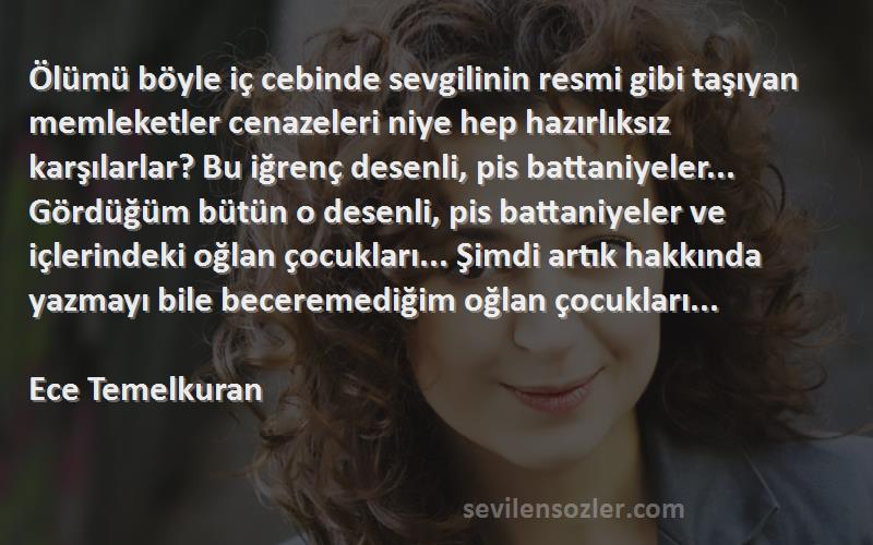 Ece Temelkuran Sözleri 
Ölümü böyle iç cebinde sevgilinin resmi gibi taşıyan memleketler cenazeleri niye hep hazırlıksız karşılarlar? Bu iğrenç desenli, pis battaniyeler... Gördüğüm bütün o desenli, pis battaniyeler ve içlerindeki oğlan çocukları... Şimdi artık hakkında yazmayı bile beceremediğim oğlan çocukları...

