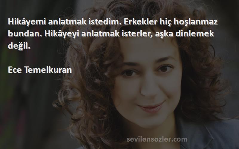 Ece Temelkuran Sözleri 
Hikâyemi anlatmak istedim. Erkekler hiç hoşlanmaz bundan. Hikâyeyi anlatmak isterler, aşka dinlemek değil.

