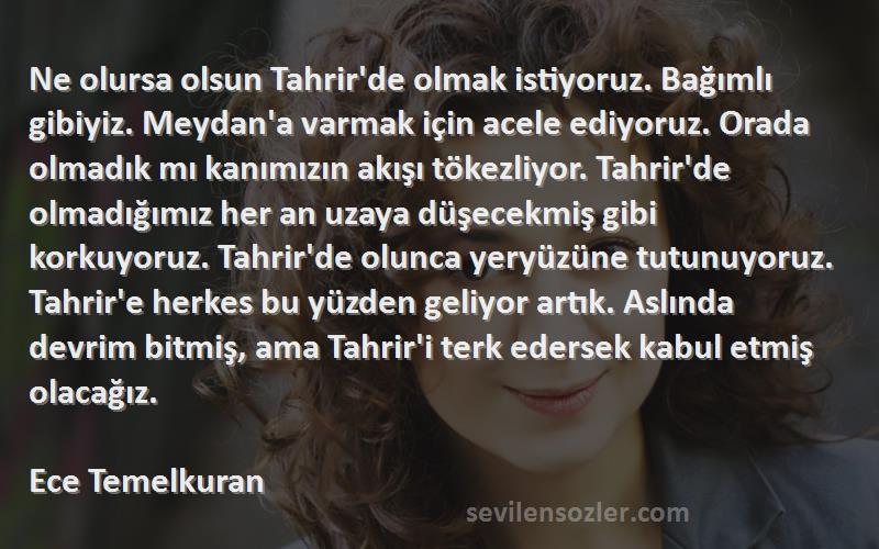 Ece Temelkuran Sözleri 
Ne olursa olsun Tahrir'de olmak istiyoruz. Bağımlı gibiyiz. Meydan'a varmak için acele ediyoruz. Orada olmadık mı kanımızın akışı tökezliyor. Tahrir'de olmadığımız her an uzaya düşecekmiş gibi korkuyoruz. Tahrir'de olunca yeryüzüne tutunuyoruz. Tahrir'e herkes bu yüzden geliyor artık. Aslında devrim bitmiş, ama Tahrir'i terk edersek kabul etmiş olacağız.

